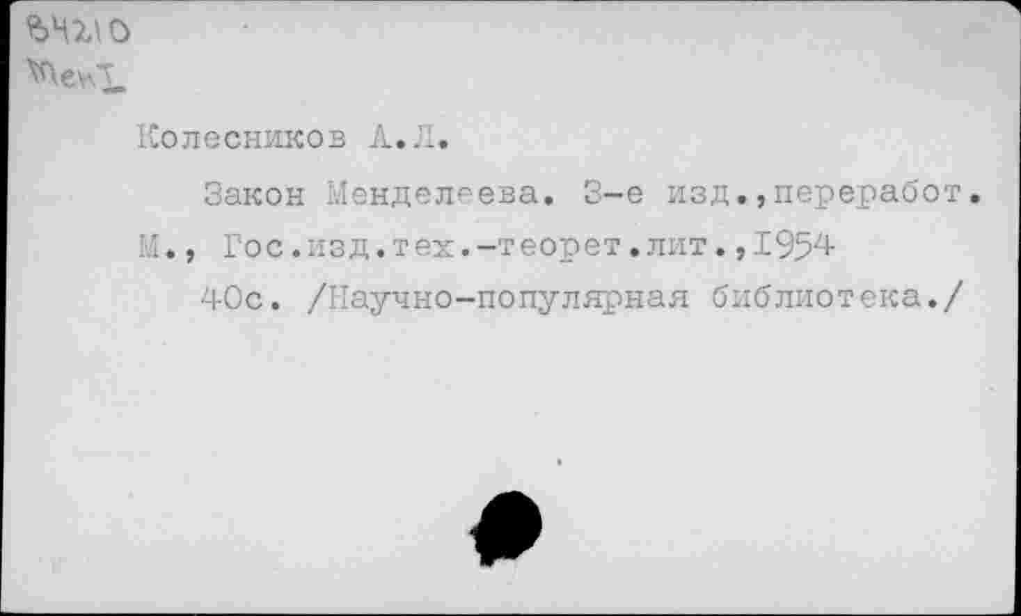 ﻿Колесников А,Л.
Закон Менделеева. 3-е изд.,переработ, М., Гос.изд.тех.-теорет.лит.,195^
40с. /Научно-популярная библиотека./